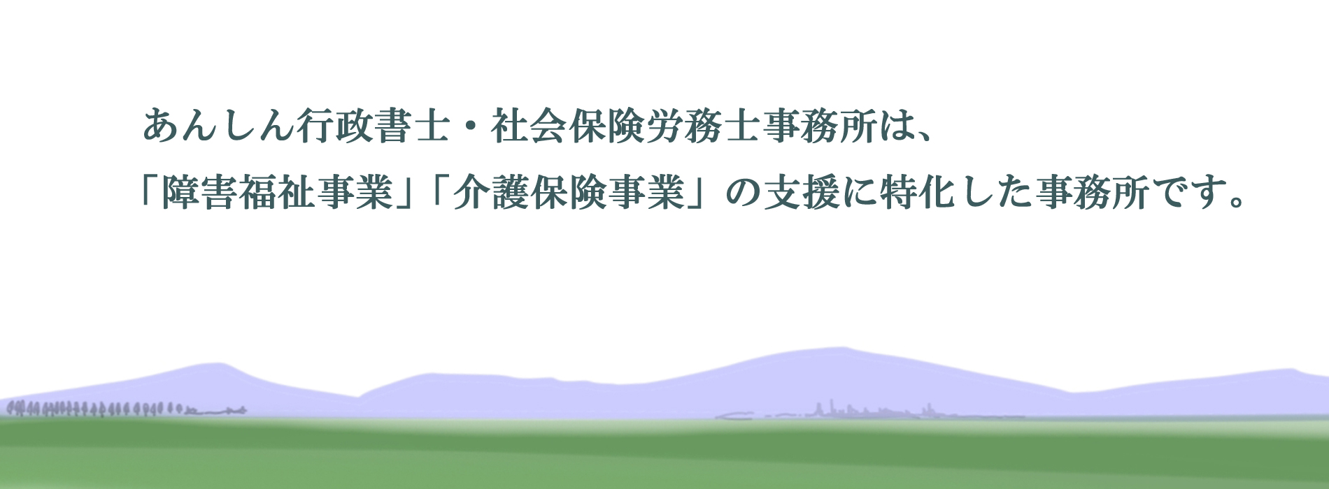 あんしん行政書士・社会保険労務士事務所は、 「障害福祉事業」「介護保険事業」の支援に特化した事務所です。