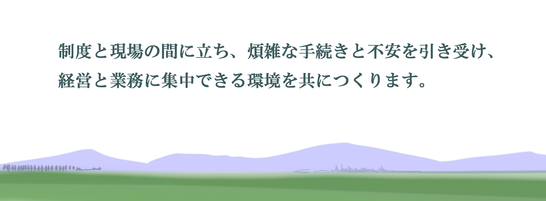 制度と現場の間に立ち、煩雑な手続きと不安を引き受け、 経営と業務に集中できる環境を共につくります。